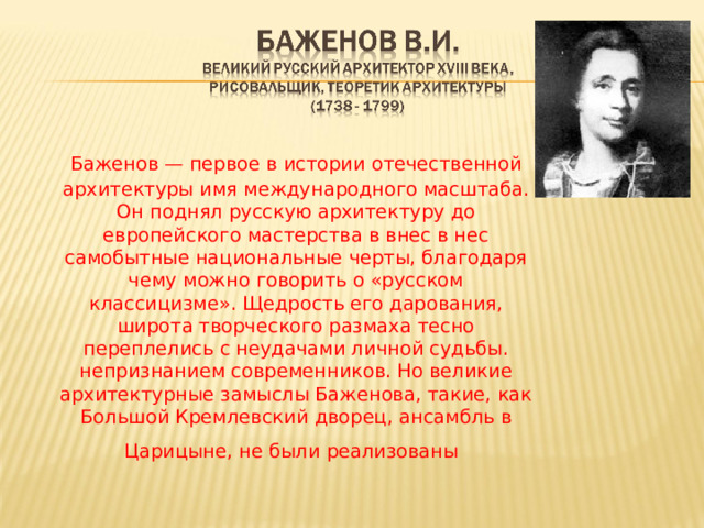   Баженов — первое в истории отечественной архитектуры имя международного масштаба. Он поднял русскую архитектуру до европейского мастерства в внес в нес самобытные национальные черты, благодаря чему можно говорить о «русском классицизме». Щедрость его дарования, широта творческого размаха тесно переплелись с неудачами личной судьбы. непризнанием современников. Но великие архитектурные замыслы Баженова, такие, как Большой Кремлевский дворец, ансамбль в Царицыне, не были реализованы  