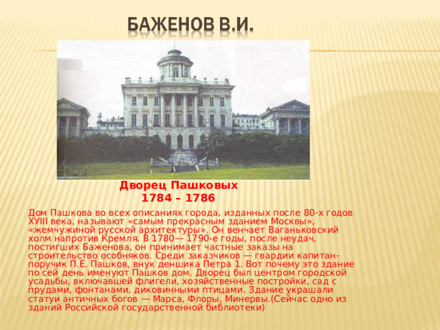 Дворец Пашковых 1784 – 1786     Дом Пашкова во всех описаниях города, изданных после 80-х годов ХУIII века, называют «самым прекрасным зданием Москвы», «жемчужиной русской архитектуры». Он венчает Ваганьковский холм напротив Кремля. В 1780— 1790-е годы, после неудач, постигших Баженова, он принимает частные заказы на строительство особняков. Среди заказчиков — гвардии капитан-поручик П.Е. Пашков, внук деншика Петра 1. Вот почему это здание по сей день именуют Пашков дом. Дворец был центром городской усадьбы, включавшей флигели, хозяйственные постройки, сад с прудами, фонтанами, диковинными птицами. Здание украшали статуи античных богов — Марса, Флоры, Минервы.(Сейчас одно из зданий Российской государственной библиотеки) 