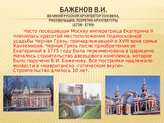   Часто посещавшая Москву императрица Екатерина II пленилась красотой местоположения подмосковной усадьбы Черная Грязь, принадлежавшей в Х V III веке семье Кантемиров. Черная Грязь после приобретения ее Екатериной в 1775 году была переименована в Царицино. Началось строительство дворцового комплекса, которое было поручено В.И. Баженову. Все постройки надлежало возвести в «мавританско -готическом вкусе». Строительство длилось 10 лет. 