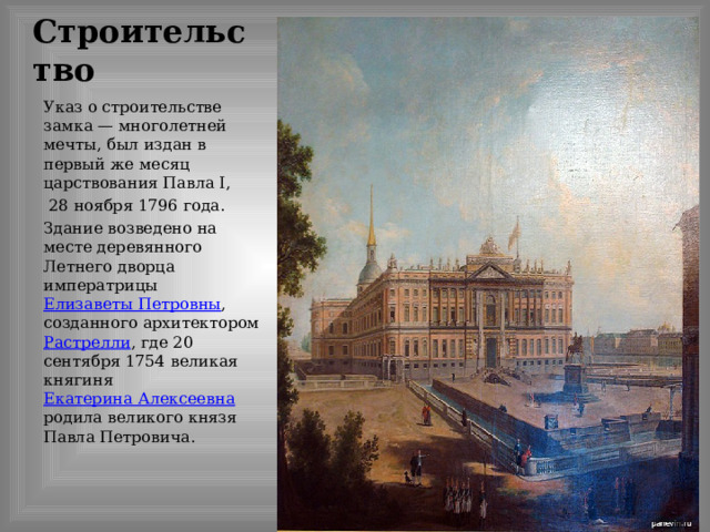 Строительство Указ о строительстве замка — многолетней мечты, был издан в первый же месяц царствования Павла I,  28 ноября 1796 года. Здание возведено на месте деревянного Летнего дворца императрицы Елизаветы Петровны , созданного архитектором Растрелли , где 20 сентября 1754 великая княгиня Екатерина Алексеевна родила великого князя Павла Петровича. 