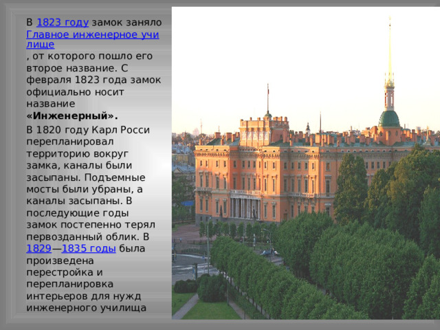 В 1823 году замок заняло Главное инженерное училище , от которого пошло его второе название. С февраля 1823 года замок официально носит название «Инженерный». В 1820 году Карл Росси перепланировал территорию вокруг замка, каналы были засыпаны. Подъемные мосты были убраны, а каналы засыпаны. В последующие годы замок постепенно терял первозданный облик. В 1829 — 1835 годы была произведена перестройка и перепланировка интерьеров для нужд инженерного училища 
