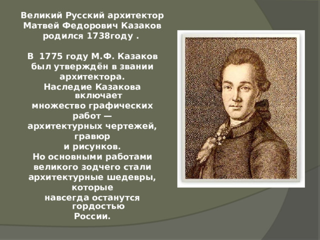 Великий Русский архитектор Матвей Федорович Казаков родился 1738году .  В  1775 году М.Ф. Казаков был утверждён в звании архитектора. Наследие Казакова включает множество графических работ — архитектурных чертежей, гравюр и рисунков. Но основными работами великого зодчего стали архитектурные шедевры, которые навсегда останутся гордостью России. 