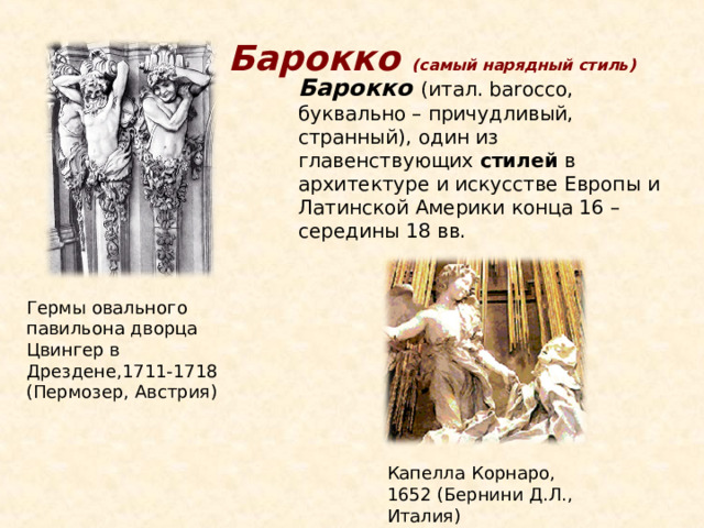 Барокко (самый нарядный стиль) Барокко (итал. barocco, буквально – причудливый, странный), один из главенствующих стилей в архитектуре и искусстве Европы и Латинской Америки конца 16 – середины 18 вв. Гермы овального павильона дворца Цвингер в Дрездене,1711-1718 (Пермозер, Австрия) Капелла Корнаро, 1652 (Бернини Д.Л., Италия) 