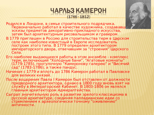 Родился в Лондоне, в семье строительного подрядчика.  Первоначально работал в качестве художника, создававшего эскизы предметов декоративно-прикладного искусства, затем был архитектурным рисовальщиком и гравером. В 1779 приглашен в Россию для строительства терм в Царском селе как наиболее известный в Европе исследователь построек этого типа. В 1779 определен архитектором императорского двора, отвечавшим за 