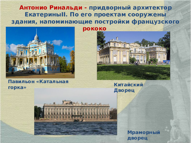 Антонио Ринальди - придворный архитектор Екатерины II . По его проектам сооружены здания, напоминающие постройки французского рококо  Павильон «Катальная горка» Китайский Дворец Мраморный дворец 