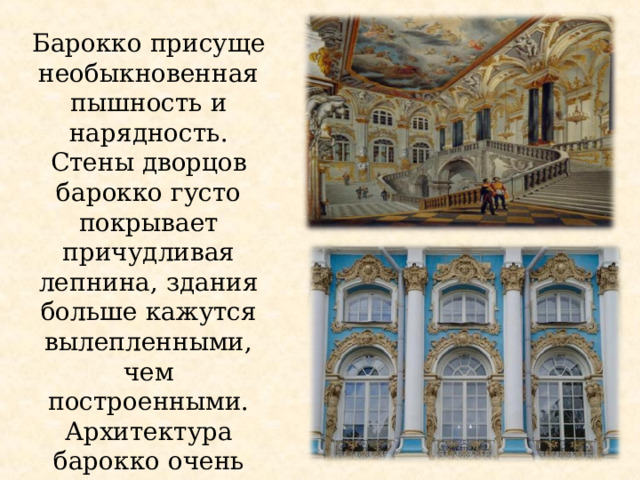 Барокко присуще необыкновенная пышность и нарядность. Стены дворцов барокко густо покрывает причудливая лепнина, здания больше кажутся вылепленными, чем построенными. Архитектура барокко очень красочная 