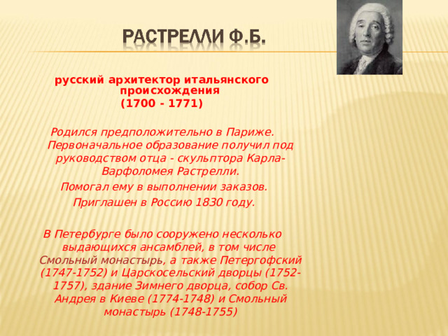 русский архитектор итальянского происхождения (1700 - 1771) Родился предположительно в Париже. Первоначальное образование получил под руководством отца - скульптора Карла-Варфоломея Растрелли.  Помогал ему в выполнении заказов.  Приглашен в Россию 1830 году.  В Петербурге было сооружено несколько выдающихся ансамблей, в том числе Смольный монастырь , а также Петергофский (1747-1752) и Царскосельский дворцы (1752-1757), здание Зимнего дворца, собор Св. Андрея в Киеве (1774-1748) и Смольный монастырь (1748-1755 ) 