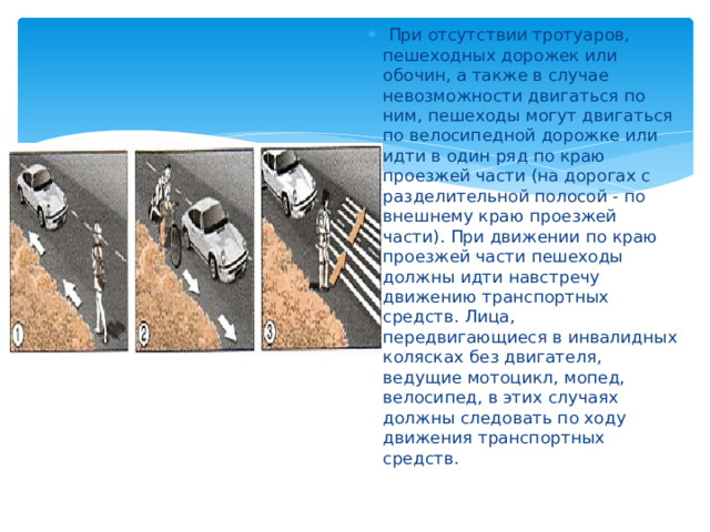  При отсутствии тротуаров, пешеходных дорожек или обочин, а также в случае невозможности двигаться по ним, пешеходы могут двигаться по велосипедной дорожке или идти в один ряд по краю проезжей части (на дорогах с разделительной полосой - по внешнему краю проезжей части). При движении по краю проезжей части пешеходы должны идти навстречу движению транспортных средств. Лица, передвигающиеся в инвалидных колясках без двигателя, ведущие мотоцикл, мопед, велосипед, в этих случаях должны следовать по ходу движения транспортных средств. 