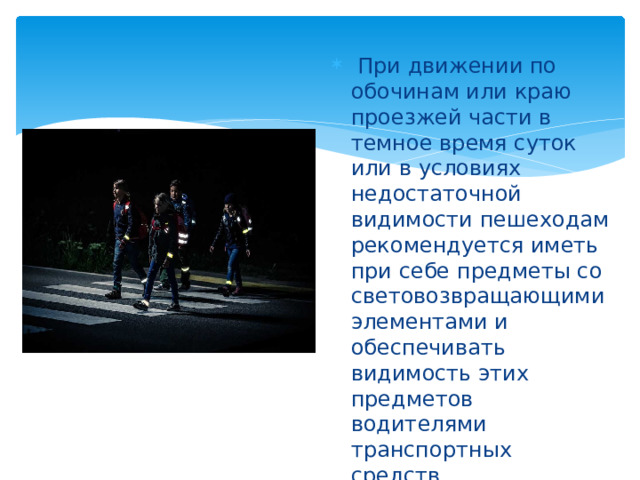  При движении по обочинам или краю проезжей части в темное время суток или в условиях недостаточной видимости пешеходам рекомендуется иметь при себе предметы со световозвращающими элементами и обеспечивать видимость этих предметов водителями транспортных средств.  