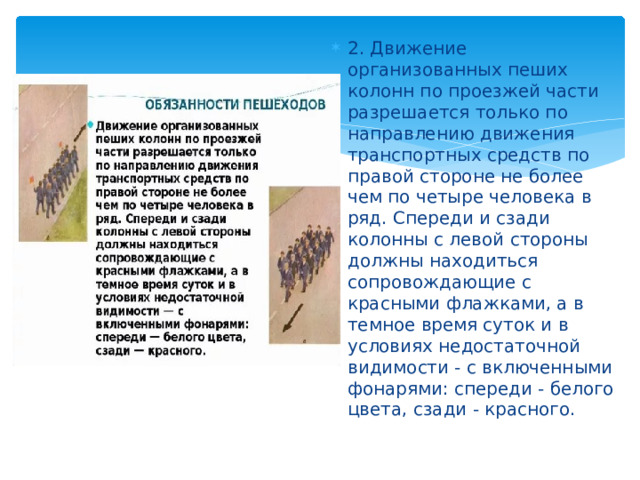 2. Движение организованных пеших колонн по проезжей части разрешается только по направлению движения транспортных средств по правой стороне не более чем по четыре человека в ряд. Спереди и сзади колонны с левой стороны должны находиться сопровождающие с красными флажками, а в темное время суток и в условиях недостаточной видимости - с включенными фонарями: спереди - белого цвета, сзади - красного. 
