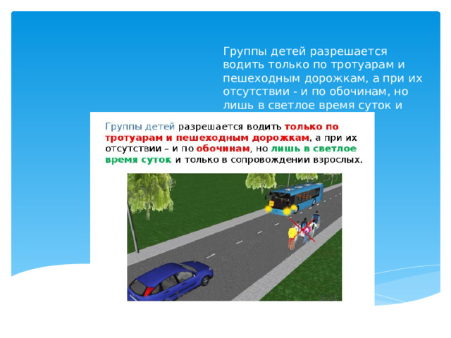 Группы детей разрешается водить только по тротуарам и пешеходным дорожкам, а при их отсутствии - и по обочинам, но лишь в светлое время суток и только в сопровождении взрослых.    