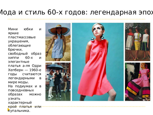 Мода и стиль 60-х годов: легендарная эпоха Мини юбки и яркие пластмассовые украшения, облегающие брючки, свободный образ хиппи 60-х и элегантные платья а-ля Одри Хепберн — 1960-е годы считаются легендарными в мире моды. На подиумах и в повседневных образах можно узнать характерный крой платья или купальника. 