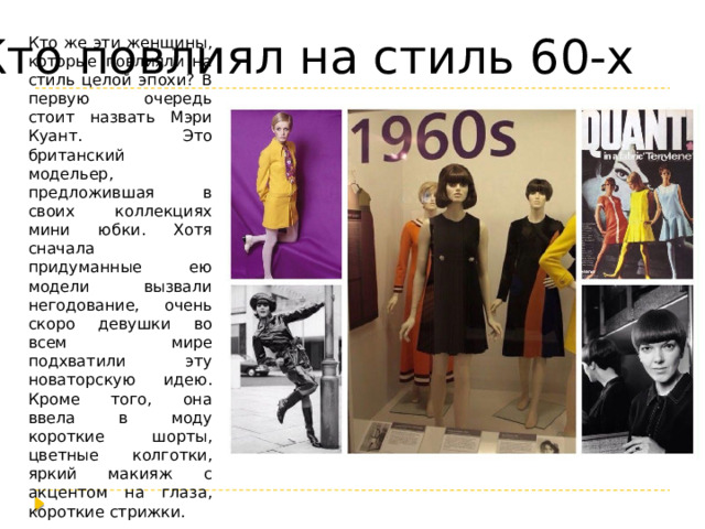 Кто повлиял на стиль 60-х Кто же эти женщины, которые повлияли на стиль целой эпохи? В первую очередь стоит назвать Мэри Куант. Это британский модельер, предложившая в своих коллекциях мини юбки. Хотя сначала придуманные ею модели вызвали негодование, очень скоро девушки во всем мире подхватили эту новаторскую идею. Кроме того, она ввела в моду короткие шорты, цветные колготки, яркий макияж с акцентом на глаза, короткие стрижки. 