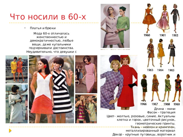 Что носили в 60-х Платья и брюки Мода 60-х отличалась женственностью и демократичностью, любые вещи, даже купальники подчеркивали достоинства. Неудивительно, что девушки с удовольствием носили платья. Длина - мини Фасон - трапеция Цвет- желтые, розовые, синие. Актуальны клетка и горох, цветочный рисунок, геометрические принты. Ткань - нейлон и кримплен, металлизированный материал Декор - крупные пуговицы, воротник и накладной карман 