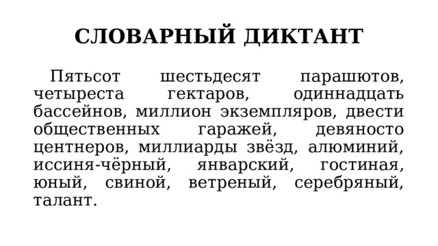 СЛОВАРНЫЙ ДИКТАНТ  Пятьсот шестьдесят парашютов, четыреста гектаров, одиннадцать бассейнов, миллион экземпляров, двести общественных гаражей, девяносто центнеров, миллиарды звёзд, алюминий, иссиня-чёрный, январский, гостиная, юный, свиной, ветреный, серебряный, талант. 
