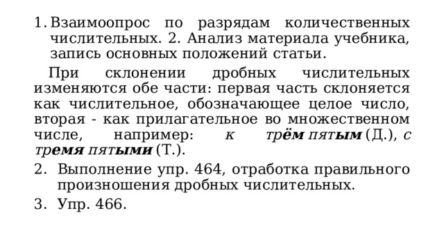Взаимоопрос по разрядам количественных числительных. 2. Анализ материала учебника, запись основных положений статьи.  При склонении дробных числительных изменяются обе части: первая часть склоняется как числительное, обозначающее целое число, вторая - как прилагательное во множественном числе, например: к тр ём  пят ым  (Д.),  с тр емя  пят ыми  (Т.). Выполнение упр. 464, отработка правильного произношения дробных числительных. Упр. 466. 