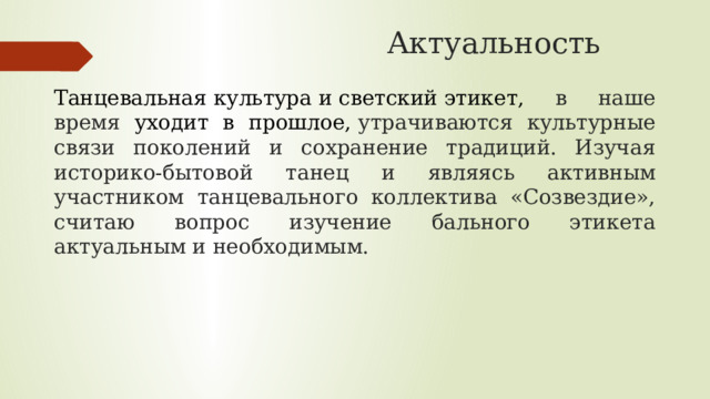  Актуальность    Танцевальная культура и светский этикет, в наше время уходит в прошлое,  утрачиваются культурные связи поколений и сохранение традиций. Изучая историко-бытовой танец и являясь активным участником танцевального коллектива «Созвездие», считаю вопрос изучение бального этикета актуальным и необходимым. 
