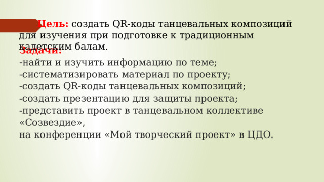  Цель:  создать QR-коды танцевальных композиций для изучения при подготовке к традиционным кадетским балам. Задачи:  - найти и изучить информацию по теме;  -систематизировать материал по проекту;  -создать QR-коды танцевальных композиций;  -создать презентацию для защиты проекта;  -представить проект в танцевальном коллективе «Созвездие»,  на конференции «Мой творческий проект» в ЦДО.    