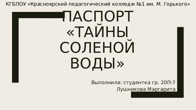 КГБПОУ «Красноярский педагогический колледж №1 им. М. Горького»     Паспорт  «Тайны соленой воды» Выполнила: студентка гр. 20П-7 Лушникова Маргарита 