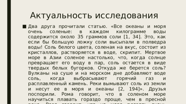 Актуальность исследования Два друга прочитали статью. «Все океаны и моря очень соленые: в каждом килограмме воды содержится около 35 граммов соли [1, 34]. Это, как если бы большую ложку соли высыпали в полведра воды! Соль белого цвета, соленая на вкус, состоит из кристаллов, растворяется в воде, скрипит. Мертвое море в Азии соленое настолько, что, когда солнце превращает его воду в пар, соль остается в виде твердых белых бугорков. Откуда же берется соль? Вулканы на суше и на морском дне добавляют воде соль, когда выбрасывают горячий газ и расплавленный камень. Реки вымывают соль из земли и несут ее в моря и океаны [2, 194]». Друзья поспорили. Рома говорит, что в соленом море научиться плавать гораздо проще, чем в пресной реке. Вова говорит, что на море плавать очень сложно, ведь там большие волны, а на озере тихо и спокойно. 