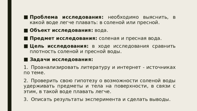 Проблема исследования: необходимо выяснить, в какой воде легче плавать: в соленой или пресной. Объект исследования: вода. Предмет исследования: соленая и пресная вода. Цель исследования: в ходе исследования сравнить плотность соленой и пресной воды. Задачи исследования: 1.  Проанализировать литературу и интернет - источниках по теме. 2.  Проверить свою гипотезу о возможности соленой воды удерживать предметы и тела на поверхности, в связи с этим, в такой воде плавать легче. Описать результаты эксперимента и сделать выводы. 