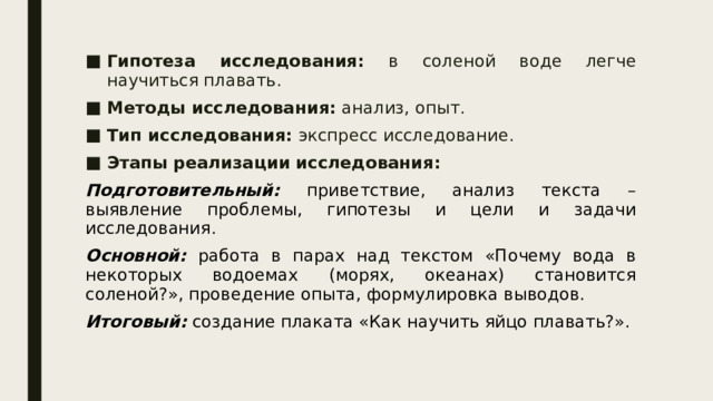 Гипотеза исследования: в соленой воде легче научиться плавать.  Методы исследования: анализ, опыт. Тип исследования: экспресс исследование. Этапы реализации исследования:  Подготовительный: приветствие, анализ текста – выявление проблемы, гипотезы и цели и задачи исследования. Основной: работа в парах над текстом «Почему вода в некоторых водоемах (морях, океанах) становится соленой?», проведение опыта, формулировка выводов. Итоговый: создание плаката «Как научить яйцо плавать?». 