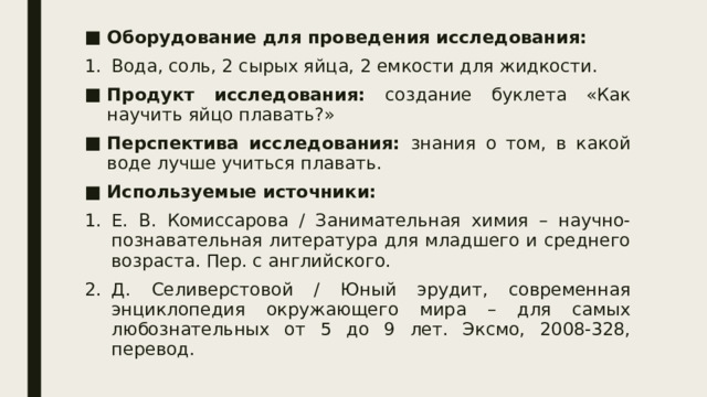 Оборудование для проведения исследования: Вода, соль, 2 сырых яйца, 2 емкости для жидкости. Продукт исследования: создание буклета «Как научить яйцо плавать?» Перспектива исследования: знания о том, в какой воде лучше учиться плавать. Используемые источники: Е. В. Комиссарова / Занимательная химия – научно-познавательная литература для младшего и среднего возраста. Пер. с английского. Д. Селиверстовой / Юный эрудит, современная энциклопедия окружающего мира – для самых любознательных от 5 до 9 лет. Эксмо, 2008-328, перевод. 