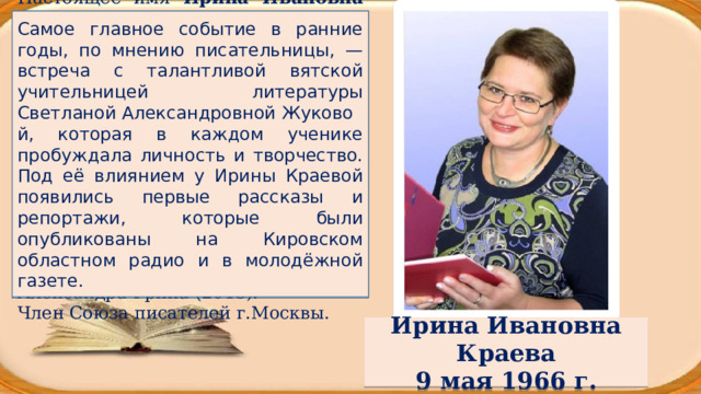 Настоящее имя Ирина Ивановна Пуля , родилась в г. Киров (Вятка) — российский писатель, автор художественных произведений для детей, журналист, педагог. Лауреат Международной литературной премии имени Владислава Крапивина (2007), лауреат Международного литературного конкурса «Согласование времён» (2012), лауреат ежегодного конкурса «Новая детская книга» (2013), лауреат Российской литературной премии имени Александра Грина (2015). Самое главное событие в ранние годы, по мнению писательницы, — встреча с талантливой вятской учительницей литературы Светланой Александровной Жуковой, которая в каждом ученике пробуждала личность и творчество. Под её влиянием у Ирины Краевой появились первые рассказы и репортажи, которые были опубликованы на Кировском областном радио и в молодёжной газете. Член Союза писателей г.Москвы. Ирина Ивановна Краева 9 мая 1966 г. 