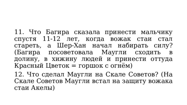 11. Что Багира сказала принести мальчику спустя 11-12 лет, когда вожак стаи стал стареть, а Шер-Хан начал набирать силу? (Багира посоветовала Маугли сходить в долину, в хижину людей и принести оттуда Красный Цветок = горшок с огнём) 12. Что сделал Маугли на Скале Советов? (На Скале Советов Маугли встал на защиту вожака стаи Акелы) 