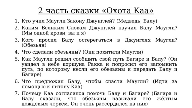 2 часть сказки «Охота Каа» Кто учил Маугли Закону Джунглей? (Медведь  Балу) Каким Великим Словам Джунглей научил Балу Маугли? (Мы одной крови, вы и я) Кого просил Балу остерегаться в Джунглях Маугли? (Обезьян) Что сделали обезьяны? (Они похитили Маугли) Как Маугли решил сообщить свой путь Багире и Балу? (Он увидел в небе коршуна Ракка и попросил его запомнить путь, по которому несли его обезьяны и передать Балу и Багире) Что предложил Балу, чтобы спасти Маугли? (Идти за помощью к питону Каа) Почему Каа согласился помочь Балу и Багире? (Багира и Балу сказали, что обезьяны называли его жёлтым дождевым червём. Он очень рассердился на них) 