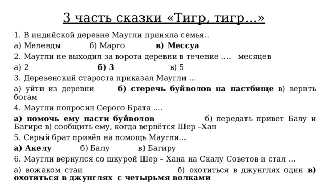 3 часть сказки «Тигр, тигр…» 1. В индийской деревне Маугли приняла семья.. а) Меленды            б) Марго             в) Мессуа 2. Маугли не выходил за ворота деревни в течение ….   месяцев а) 2                             б) 3                       в) 5 3. Деревенский староста приказал Маугли … а) уйти из деревни       б) стеречь буйволов на пастбище в) верить богам 4. Маугли попросил Серого Брата …. а) помочь ему пасти буйволов                б) передать привет Балу и Багире в) сообщить ему, когда вернётся Шер –Хан 5. Серый брат привёл на помощь Маугли… а) Акелу            б) Балу            в) Багиру 6. Маугли вернулся со шкурой Шер – Хана на Скалу Советов и стал … а) вожаком стаи                              б) охотиться в джунглях один в) охотиться в джунглях  с четырьмя волками 