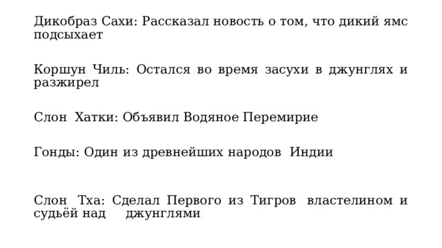 Дикобраз Сахи: Рассказал новость о том, что дикий ямс подсыхает Коршун Чиль: Остался во время засухи в джунглях и разжирел Слон  Хатки: Объявил Водяное Перемирие                             Гонды: Один из древнейших народов  Индии                       Слон  Тха: Сделал Первого из Тигров  властелином и судьёй над     джунглями 
