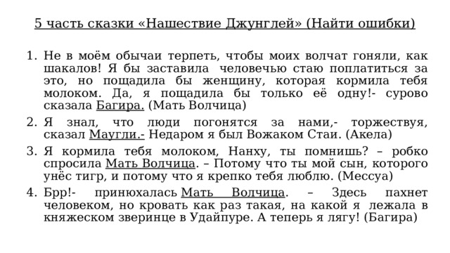 5 часть сказки «Нашествие Джунглей» (Найти ошибки) Не в моём обычаи терпеть, чтобы моих волчат гоняли, как шакалов! Я бы заставила  человечью стаю поплатиться за это, но пощадила бы женщину, которая кормила тебя молоком. Да, я пощадила бы только её одну!- сурово сказала  Багира.  (Мать Волчица) Я знал, что люди погонятся за нами,- торжествуя, сказал  Маугли.-  Недаром я был Вожаком Стаи. (Акела) Я кормила тебя молоком, Нанху, ты помнишь? – робко спросила  Мать Волчица . – Потому что ты мой сын, которого унёс тигр, и потому что я крепко тебя люблю. (Мессуа) Брр!- принюхалась  Мать Волчица . – Здесь пахнет человеком, но кровать как раз такая, на какой я  лежала в княжеском зверинце в Удайпуре. А теперь я лягу! (Багира) 