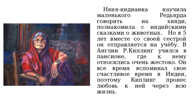  Няня-индианка научила маленького Редьярда говорить на хинди, познакомила с индийскими сказками о животных.   Но в 5 лет вместе со своей сестрой он отправляется на учёбу. В Англии Р.Киплинг учился в пансионе, где к нему относились очень жестоко. Он все время вспоминал свое счастливое время в Индии, поэтому Киплинг пронес любовь к ней через всю жизнь.   