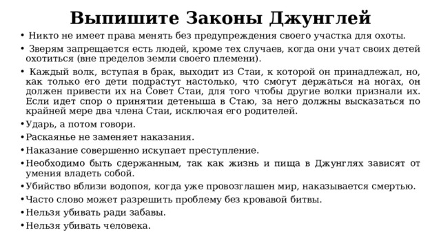 Выпишите Законы Джунглей  Никто не имеет права менять без предупреждения своего участка для охоты.  Зверям запрещается есть людей, кроме тех случаев, когда они учат своих детей охотиться (вне пределов земли своего племени).  Каждый волк, вступая в брак, выходит из Стаи, к которой он принадлежал, но, как только его дети подрастут настолько, что смогут держаться на ногах, он должен привести их на Совет Стаи, для того чтобы другие волки признали их. Если идет спор о принятии детеныша в Стаю, за него должны высказаться по крайней мере два члена Стаи, исключая его родителей. Ударь, а потом говори. Раскаянье не заменяет наказания. Наказание совершенно искупает преступление. Необходимо быть сдержанным, так как жизнь и пища в Джунглях зависят от умения владеть собой. Убийство вблизи водопоя, когда уже провозглашен мир, наказывается смертью. Часто слово может разрешить проблему без кровавой битвы. Нельзя убивать ради забавы. Нельзя убивать человека. 