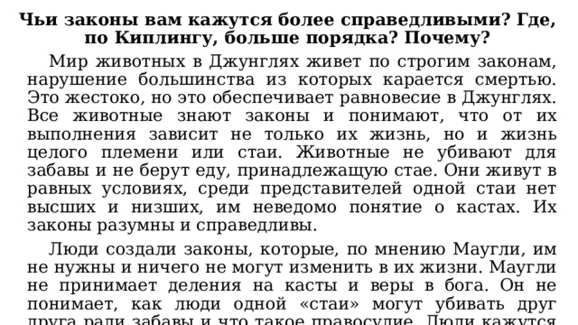 Чьи законы вам кажутся более справедливыми? Где, по Киплингу, больше порядка? Почему?  Мир животных в Джунглях живет по строгим законам, нарушение большинства из которых карается смертью. Это жестоко, но это обеспечивает равновесие в Джунглях. Все животные знают законы и понимают, что от их выполнения зависит не только их жизнь, но и жизнь целого племени или стаи. Животные не убивают для забавы и не берут еду, принадлежащую стае. Они живут в равных условиях, среди представителей одной стаи нет высших и низших, им неведомо понятие о кастах. Их законы разумны и справедливы.  Люди создали законы, которые, по мнению Маугли, им не нужны и ничего не могут изменить в их жизни. Маугли не принимает деления на касты и веры в бога. Он не понимает, как люди одной «стаи» могут убивать друг друга ради забавы и что такое правосудие. Люди кажутся ему слабыми, жадными, низкими, обманщиками и болтунами. Ему не нравится их жизнь, ему скучно с ними - и он стремится в Джунгли. 