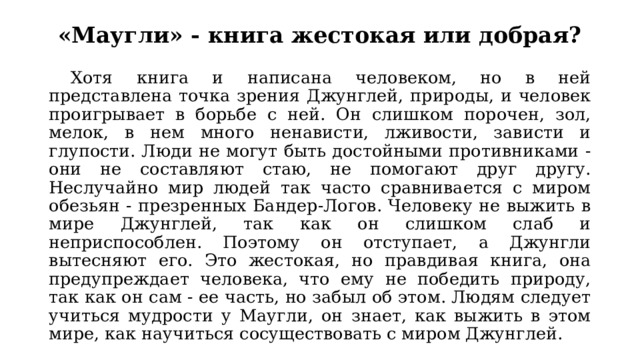«Маугли» - книга жестокая или добрая?  Хотя книга и написана человеком, но в ней представлена точка зрения Джунглей, природы, и человек проигрывает в борьбе с ней. Он слишком порочен, зол, мелок, в нем много ненависти, лживости, зависти и глупости. Люди не могут быть достойными противниками - они не составляют стаю, не помогают друг другу. Неслучайно мир людей так часто сравнивается с миром обезьян - презренных Бандер-Логов. Человеку не выжить в мире Джунглей, так как он слишком слаб и неприспособлен. Поэтому он отступает, а Джунгли вытесняют его. Это жестокая, но правдивая книга, она предупреждает человека, что ему не победить природу, так как он сам - ее часть, но забыл об этом. Людям следует учиться мудрости у Маугли, он знает, как выжить в этом мире, как научиться сосуществовать с миром Джунглей. 