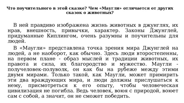 Что поучительного в этой сказке? Чем «Маугли» отличается от других сказок о животных?  В ней правдиво изображена жизнь животных в джунглях, их нрав, внешность, привычки, характер. Законы Джунглей, придуманные Киплингом, очень разумны и поучительны для людей.  В «Маугли» представлена точка зрения мира Джунглей на людей, а не наоборот, как обычно. Здесь люди второстепенны, на первом плане - образ мыслей и традиции животных, их правота и сила, их благородство и мужество. Маугли - получеловек-полуволк, он как бы на рубеже между этими двумя мирами. Только такой, как Маугли, может примирить эти два враждующих мира, и люди должны прислушаться к нему, присмотреться к его опыту, чтобы человеческая цивилизация не погибла. Ведь человек, воюя с природой, воюет сам с собой, а значит, он не сможет победить. 