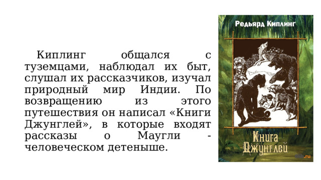  Киплинг общался с туземцами, наблюдал их быт, слушал их рассказчиков, изучал природный мир Индии. По возвращению из этого путешествия он написал «Книги Джунглей», в которые входят рассказы о Маугли - человеческом детеныше.      