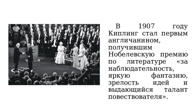  В 1907 году Киплинг стал первым англичанином, получившим Нобелевскую премию по литературе «за наблюдательность, яркую фантазию, зрелость идей и выдающийся талант повествователя». 