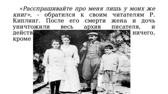  «Расспрашивайте про меня лишь у моих же книг», - обратился к своим читателям Р. Киплинг. После его смерти жена и дочь уничтожили весь архив писателя, и действительно не осталось от него ничего, кроме его книг. 
