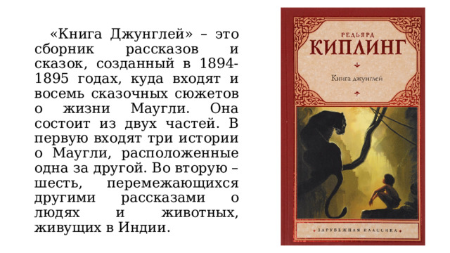  «Книга Джунглей» – это сборник рассказов и сказок, созданный в 1894-1895 годах, куда входят и восемь сказочных сюжетов о жизни Маугли. Она состоит из двух частей. В первую входят три истории о Маугли, расположенные одна за другой. Во вторую – шесть, перемежающихся другими рассказами о людях и животных, живущих в Индии. 
