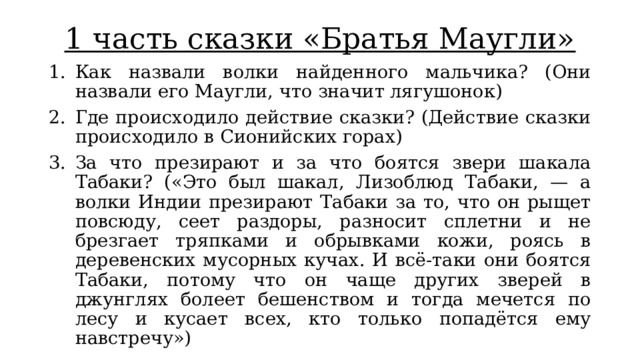 1 часть сказки «Братья Маугли» Как назвали волки найденного мальчика? (Они назвали его Маугли, что значит лягушонок) Где происходило действие сказки? (Действие сказки происходило в Сионийских горах) За что презирают и за что боятся звери шакала Табаки? («Это был шакал, Лизоблюд Табаки, — а волки Индии презирают Табаки за то, что он рыщет повсюду, сеет раздоры, разносит сплетни и не брезгает тряпками и обрывками кожи, роясь в деревенских мусорных кучах. И всё-таки они боятся Табаки, потому что он чаще других зверей в джунглях болеет бешенством и тогда мечется по лесу и кусает всех, кто только попадётся ему навстречу») 