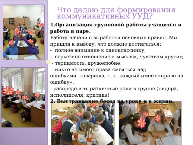 Что делаю для формирования коммуникативных УУД? 1.Организация групповой работы учащихся и работа в паре. Работу начали с выработки основных правил. Мы пришли к выводу, что должно достигаться: -  полное внимание к однокласснику; -  серьезное отношение к мыслям, чувствам других;   - терпимость, дружелюбие:   -никто не имеет права смеяться над ошибками  товарища, т. к. каждый имеет «право на ошибку». - распределять различные роли в группе (лидера, исполнителя, критика) 2. Выстраивание бесед на уроке и в жизни.  