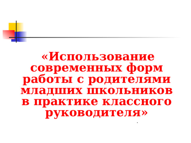 «Использование современных форм работы с родителями младших школьников в практике классного руководителя»  .  