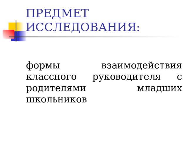 ПРЕДМЕТ ИССЛЕДОВАНИЯ: формы взаимодействия классного руководителя с родителями младших школьников 