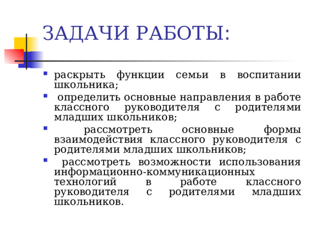 ЗАДАЧИ РАБОТЫ : раскрыть функции семьи в воспитании школьника;  определить основные направления в работе классного руководителя с родителями младших школьников;  рассмотреть основные формы взаимодействия классного руководителя с родителями младших школьников;  рассмотреть возможности использования информационно-коммуникационных технологий в работе классного руководителя с родителями младших школьников.   