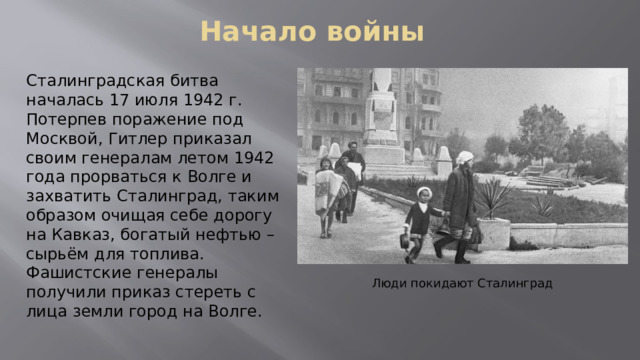 Начало войны Сталинградская битва началась 17 июля 1942 г. Потерпев поражение под Москвой, Гитлер приказал своим генералам летом 1942 года прорваться к Волге и захватить Сталинград, таким образом очищая себе дорогу на Кавказ, богатый нефтью – сырьём для топлива. Фашистские генералы получили приказ стереть с лица земли город на Волге. Люди покидают Сталинград 