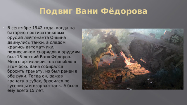 Подвиг Вани Фёдорова В сентябре 1942 года, когда на батарею противотанковых орудий лейтенанта Очкина двинулись танки, а следом крались автоматчики, подносчиком снарядов к орудиям был 15-летний Ваня Фёдоров. Много артиллеристов погибло в этом бою. Ваня собирался бросить гранату, но был ранен в обе руки. Тогда он, зажав гранату в зубах, бросился по гусеницы и взорвал танк. А было ему всего 15 лет. 
