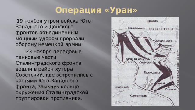 Операция «Уран»  19 ноября утром войска Юго-Западного и Донского фронтов объединенным мощным ударом прорвали оборону немецкой армии.  23 ноября передовые танковые части Сталинградского фронта вошли в район хутора Советский, где встретились с частями Юго-Западного фронта, замкнув кольцо окружения Сталинградской группировки противника. 